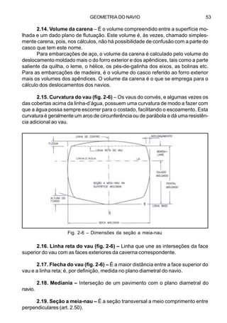 GEOMETRIA DO NAVIO 53
2.14. Volume da carena – É o volume compreendido entre a superfície mo-
lhada e um dado plano de flutuação. Este volume é, às vezes, chamado simples-
mente carena, pois, nos cálculos, não há possibilidade de confusão com a parte do
casco que tem este nome.
Para embarcações de aço, o volume da carena é calculado pelo volume do
deslocamento moldado mais o do forro exterior e dos apêndices, tais como a parte
saliente da quilha, o leme, o hélice, os pés-de-galinha dos eixos, as bolinas etc.
Para as embarcações de madeira, é o volume do casco referido ao forro exterior
mais os volumes dos apêndices. O volume da carena é o que se emprega para o
cálculo dos deslocamentos dos navios.
2.15. Curvatura do vau (fig. 2-6) – Os vaus do convés, e algumas vezes os
das cobertas acima da linha-d’água, possuem uma curvatura de modo a fazer com
que a água possa sempre escorrer para o costado, facilitando o escoamento. Esta
curvatura é geralmente um arco de circunferência ou de parábola e dá uma resistên-
cia adicional ao vau.
2.16. Linha reta do vau (fig. 2-6) – Linha que une as interseções da face
superior do vau com as faces exteriores da caverna correspondente.
2.17. Flecha do vau (fig. 2-6) – É a maior distância entre a face superior do
vau e a linha reta; é, por definição, medida no plano diametral do navio.
2.18. Mediania – Interseção de um pavimento com o plano diametral do
navio.
2.19. Seção a meia-nau – É a seção transversal a meio comprimento entre
perpendiculares (art. 2.50).
Fig. 2-6 – Dimensões da seção a meia-nau
LINHA-D´ÁGUA
-
 