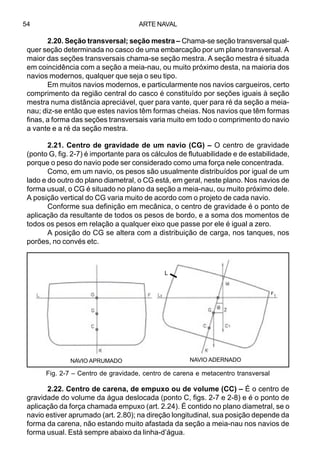 ARTE NAVAL54
2.20. Seção transversal; seção mestra – Chama-se seção transversal qual-
quer seção determinada no casco de uma embarcação por um plano transversal. A
maior das seções transversais chama-se seção mestra. A seção mestra é situada
em coincidência com a seção a meia-nau, ou muito próximo desta, na maioria dos
navios modernos, qualquer que seja o seu tipo.
Em muitos navios modernos, e particularmente nos navios cargueiros, certo
comprimento da região central do casco é constituído por seções iguais à seção
mestra numa distância apreciável, quer para vante, quer para ré da seção a meia-
nau; diz-se então que estes navios têm formas cheias. Nos navios que têm formas
finas, a forma das seções transversais varia muito em todo o comprimento do navio
a vante e a ré da seção mestra.
2.21. Centro de gravidade de um navio (CG) – O centro de gravidade
(ponto G, fig. 2-7) é importante para os cálculos de flutuabilidade e de estabilidade,
porque o peso do navio pode ser considerado como uma força nele concentrada.
Como, em um navio, os pesos são usualmente distribuídos por igual de um
lado e do outro do plano diametral, o CG está, em geral, neste plano. Nos navios de
forma usual, o CG é situado no plano da seção a meia-nau, ou muito próximo dele.
A posição vertical do CG varia muito de acordo com o projeto de cada navio.
Conforme sua definição em mecânica, o centro de gravidade é o ponto de
aplicação da resultante de todos os pesos de bordo, e a soma dos momentos de
todos os pesos em relação a qualquer eixo que passe por ele é igual a zero.
A posição do CG se altera com a distribuição de carga, nos tanques, nos
porões, no convés etc.
2.22. Centro de carena, de empuxo ou de volume (CC) – É o centro de
gravidade do volume da água deslocada (ponto C, figs. 2-7 e 2-8) e é o ponto de
aplicação da força chamada empuxo (art. 2.24). É contido no plano diametral, se o
navio estiver aprumado (art. 2.80); na direção longitudinal, sua posição depende da
forma da carena, não estando muito afastada da seção a meia-nau nos navios de
forma usual. Está sempre abaixo da linha-d’água.
Fig. 2-7 – Centro de gravidade, centro de carena e metacentro transversal
NAVIO APRUMADO NAVIO ADERNADO
L
F1
 