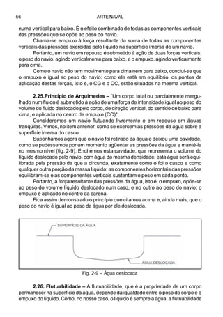 ARTE NAVAL56
2.25.Princípio de Arquimedes – “Um corpo total ou parcialmente mergu-
lhado num fluido é submetido à ação de uma força de intensidade igual ao peso do
volume do fluido deslocado pelo corpo, de direção vertical, do sentido de baixo para
cima, e aplicada no centro de empuxo (CC)".
Consideremos um navio flutuando livremente e em repouso em águas
tranqüilas. Vimos, no item anterior, como se exercem as pressões da água sobre a
superfície imersa do casco.
Suponhamos agora que o navio foi retirado da água e deixou uma cavidade,
como se pudéssemos por um momento agüentar as pressões da água e mantê-la
no mesmo nível (fig. 2-9). Enchemos esta cavidade, que representa o volume do
líquido deslocado pelo navio, com água da mesma densidade; esta água será equi-
librada pela pressão da que a circunda, exatamente como o foi o casco e como
qualquer outra porção da massa líquida; as componentes horizontais das pressões
equilibram-se e as componentes verticais sustentam o peso em cada ponto.
Portanto, a força resultante das pressões da água, isto é, o empuxo, opõe-se
ao peso do volume líquido deslocado num caso, e no outro ao peso do navio; o
empuxo é aplicado no centro da carena.
Fica assim demonstrado o princípio que citamos acima e, ainda mais, que o
peso do navio é igual ao peso da água por ele deslocada.
2.26. Flutuabilidade – A flutuabilidade, que é a propriedade de um corpo
permanecer na superfície da água, depende da igualdade entre o peso do corpo e o
empuxo do líquido. Como, no nosso caso, o líquido é sempre a água, a flutuabilidade
numa vertical para baixo. É o efeito combinado de todas as componentes verticais
das pressões que se opõe ao peso do navio.
Chama-se empuxo à força resultante da soma de todas as componentes
verticais das pressões exercidas pelo líquido na superfície imersa de um navio.
Portanto, um navio em repouso é submetido à ação de duas forças verticais;
o peso do navio, agindo verticalmente para baixo, e o empuxo, agindo verticalmente
para cima.
Como o navio não tem movimento para cima nem para baixo, conclui-se que
o empuxo é igual ao peso do navio; como ele está em equilíbrio, os pontos de
aplicação destas forças, isto é, o CG e o CC, estão situados na mesma vertical.
Fig. 2-9 – Água deslocada
 