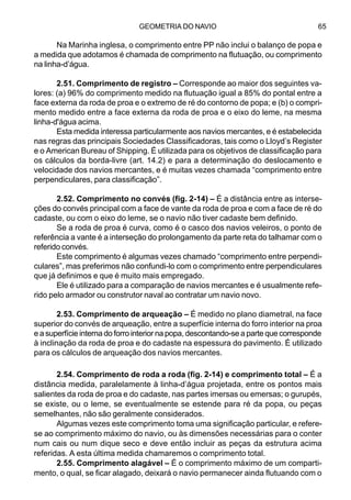 GEOMETRIA DO NAVIO 65
Na Marinha inglesa, o comprimento entre PP não inclui o balanço de popa e
a medida que adotamos é chamada de comprimento na flutuação, ou comprimento
na linha-d’água.
2.51. Comprimento de registro – Corresponde ao maior dos seguintes va-
lores: (a) 96% do comprimento medido na flutuação igual a 85% do pontal entre a
face externa da roda de proa e o extremo de ré do contorno de popa; e (b) o compri-
mento medido entre a face externa da roda de proa e o eixo do leme, na mesma
linha-d'água acima.
Esta medida interessa particularmente aos navios mercantes, e é estabelecida
nas regras das principais Sociedades Classificadoras, tais como o Lloyd’s Register
e o American Bureau of Shipping. É utilizada para os objetivos de classificação para
os cálculos da borda-livre (art. 14.2) e para a determinação do deslocamento e
velocidade dos navios mercantes, e é muitas vezes chamada “comprimento entre
perpendiculares, para classificação”.
2.52. Comprimento no convés (fig. 2-14) – É a distância entre as interse-
ções do convés principal com a face de vante da roda de proa e com a face de ré do
cadaste, ou com o eixo do leme, se o navio não tiver cadaste bem definido.
Se a roda de proa é curva, como é o casco dos navios veleiros, o ponto de
referência a vante é a interseção do prolongamento da parte reta do talhamar com o
referido convés.
Este comprimento é algumas vezes chamado “comprimento entre perpendi-
culares”, mas preferimos não confundi-lo com o comprimento entre perpendiculares
que já definimos e que é muito mais empregado.
Ele é utilizado para a comparação de navios mercantes e é usualmente refe-
rido pelo armador ou construtor naval ao contratar um navio novo.
2.53. Comprimento de arqueação – É medido no plano diametral, na face
superior do convés de arqueação, entre a superfície interna do forro interior na proa
e a superfície interna do forro interior na popa, descontando-se a parte que corresponde
à inclinação da roda de proa e do cadaste na espessura do pavimento. É utilizado
para os cálculos de arqueação dos navios mercantes.
2.54. Comprimento de roda a roda (fig. 2-14) e comprimento total – É a
distância medida, paralelamente à linha-d’água projetada, entre os pontos mais
salientes da roda de proa e do cadaste, nas partes imersas ou emersas; o gurupés,
se existe, ou o leme, se eventualmente se estende para ré da popa, ou peças
semelhantes, não são geralmente considerados.
Algumas vezes este comprimento toma uma significação particular, e refere-
se ao comprimento máximo do navio, ou às dimensões necessárias para o conter
num cais ou num dique seco e deve então incluir as peças da estrutura acima
referidas. A esta última medida chamaremos o comprimento total.
2.55. Comprimento alagável – É o comprimento máximo de um comparti-
mento, o qual, se ficar alagado, deixará o navio permanecer ainda flutuando com o
 