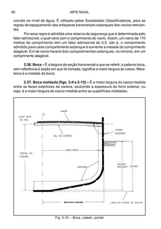 ARTE NAVAL66
convés no nível da água. É utilizado pelas Sociedades Classificadoras, para as
regras de espaçamento das anteparas transversais estanques dos navios mercan-
tes.
Por essa regra é admitida uma reserva de segurança que é determinada pelo
fator admissível, o qual varia com o comprimento do navio. Assim, um navio de 170
metros de comprimento tem um fator admissível de 0,5, isto é, o comprimento
admitido para cada compartimento estanque é somente a metade do comprimento
alagável. Em tal navio haverá dois compartimentos estanques, no mínimo, em um
comprimento alagável.
2.56. Boca – É a largura da seção transversal a que se referir; a palavra boca,
sem referência à seção em que foi tomada, significa a maior largura do casco. Meia-
boca é a metade da boca.
2.57. Boca moldada (figs. 2-4 e 2-15) – É a maior largura do casco medida
entre as faces exteriores da carena, excluindo a espessura do forro exterior, ou
seja, é a maior largura do casco medida entre as superfícies moldadas.
Fig. 2-15 – Boca, calado, pontal
MEIA-BOCA MÁXIMA DO
 
