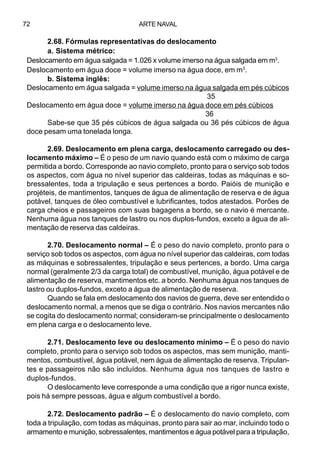 ARTE NAVAL72
2.68. Fórmulas representativas do deslocamento
a. Sistema métrico:
Deslocamento em água salgada = 1.026 x volume imerso na água salgada em m3
.
Deslocamento em água doce = volume imerso na água doce, em m3
.
b. Sistema inglês:
Deslocamento em água salgada = volume imerso na água salgada em pés cúbicos
35
Deslocamento em água doce = volume imerso na água doce em pés cúbicos
36
Sabe-se que 35 pés cúbicos de água salgada ou 36 pés cúbicos de água
doce pesam uma tonelada longa.
2.69. Deslocamento em plena carga, deslocamento carregado ou des-
locamento máximo – É o peso de um navio quando está com o máximo de carga
permitida a bordo. Corresponde ao navio completo, pronto para o serviço sob todos
os aspectos, com água no nível superior das caldeiras, todas as máquinas e so-
bressalentes, toda a tripulação e seus pertences a bordo. Paióis de munição e
projéteis, de mantimentos, tanques de água de alimentação de reserva e de água
potável, tanques de óleo combustível e lubrificantes, todos atestados. Porões de
carga cheios e passageiros com suas bagagens a bordo, se o navio é mercante.
Nenhuma água nos tanques de lastro ou nos duplos-fundos, exceto a água de ali-
mentação de reserva das caldeiras.
2.70. Deslocamento normal – É o peso do navio completo, pronto para o
serviço sob todos os aspectos, com água no nível superior das caldeiras, com todas
as máquinas e sobressalentes, tripulação e seus pertences, a bordo. Uma carga
normal (geralmente 2/3 da carga total) de combustível, munição, água potável e de
alimentação de reserva, mantimentos etc. a bordo. Nenhuma água nos tanques de
lastro ou duplos-fundos, exceto a água de alimentação de reserva.
Quando se fala em deslocamento dos navios de guerra, deve ser entendido o
deslocamento normal, a menos que se diga o contrário. Nos navios mercantes não
se cogita do deslocamento normal; consideram-se principalmente o deslocamento
em plena carga e o deslocamento leve.
2.71. Deslocamento leve ou deslocamento mínimo – É o peso do navio
completo, pronto para o serviço sob todos os aspectos, mas sem munição, manti-
mentos, combustível, água potável, nem água de alimentação de reserva. Tripulan-
tes e passageiros não são incluídos. Nenhuma água nos tanques de lastro e
duplos-fundos.
O deslocamento leve corresponde a uma condição que a rigor nunca existe,
pois há sempre pessoas, água e algum combustível a bordo.
2.72. Deslocamento padrão – É o deslocamento do navio completo, com
toda a tripulação, com todas as máquinas, pronto para sair ao mar, incluindo todo o
armamento e munição, sobressalentes, mantimentos e água potável para a tripulação,
 