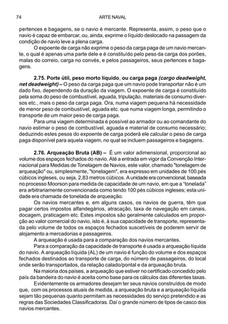 ARTE NAVAL74
pertences e bagagens, se o navio é mercante. Representa, assim, o peso que o
navio é capaz de embarcar, ou, ainda, exprime o líquido deslocado na passagem da
condição de navio leve a plena carga.
O expoente de carga não exprime o peso da carga paga de um navio mercan-
te, o qual é apenas uma parte dele e é constituído pelo peso da carga dos porões,
malas do correio, carga no convés, e pelos passageiros, seus pertences e baga-
gens.
2.75. Porte útil, peso morto líquido, ou carga paga (cargo deadweight,
net deadweight) – O peso da carga paga que um navio pode transportar não é um
dado fixo, dependendo da duração da viagem. O expoente de carga é constituído
pela soma do peso de combustível, aguada, tripulação, materiais de consumo diver-
sos etc., mais o peso da carga paga. Ora, numa viagem pequena há necessidade
de menor peso de combustível, aguada etc. que numa viagem longa, permitindo o
transporte de um maior peso de carga paga.
Para uma viagem determinada é possível ao armador ou ao comandante do
navio estimar o peso de combustível, aguada e material de consumo necessário;
deduzindo estes pesos do expoente de carga poderá ele calcular o peso de carga
paga disponível para aquela viagem, no qual se incluem passageiros e bagagens.
2.76. Arqueação Bruta (AB) – É um valor adimensional, proporcional ao
volume dos espaços fechados do navio. Até a entrada em vigor da Convenção Inter-
nacional para Medidas de Tonelagem de Navios, este valor, chamado "tonelagem de
arqueação" ou, simplesmente, "tonelagem", era expresso em unidades de 100 pés
cúbicos ingleses, ou seja, 2,83 metros cúbicos. Aunidadeeraconvencional,baseada
no processo Moorson para medida de capacidade de um navio, em que a “tonelada”
era arbitrariamente convencionada como tendo 100 pés cúbicos ingleses; esta uni-
dade era chamada de tonelada de arqueação.
Os navios mercantes e, em alguns casos, os navios de guerra, têm que
pagar certos impostos alfandegários, atracação, taxa de navegação em canais,
docagem, praticagem etc. Estes impostos são geralmente calculados em propor-
ção ao valor comercial do navio, isto é, à sua capacidade de transporte, representa-
da pelo volume de todos os espaços fechados suscetíveis de poderem servir de
alojamento a mercadorias e passageiros.
A arqueação é usada para a comparação dos navios mercantes.
Para a comparação da capacidade de transporte é usada a arqueação líquida
do navio. A arqueação líquida (AL) de um navio é função do volume e dos espaços
fechados destinados ao transporte de carga, do número de passageiros, do local
onde serão transportados, da relação calado/pontal e da arqueação bruta.
Na maioria dos países, a arqueação que estiver no certificado concedido pelo
país da bandeira do navio é aceita como base para os cálculos das diferentes taxas.
Evidentemente os armadores desejam ter seus navios construídos de modo
que, com os processos atuais de medida, a arqueação bruta e a arqueação líquida
sejam tão pequenas quanto permitam as necessidades do serviço pretendido e as
regras das Sociedades Classificadoras. Daí o grande número de tipos de casco dos
navios mercantes.
 