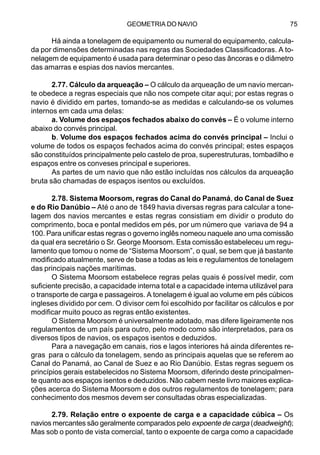 GEOMETRIA DO NAVIO 75
Há ainda a tonelagem de equipamento ou numeral do equipamento, calcula-
da por dimensões determinadas nas regras das Sociedades Classificadoras. A to-
nelagem de equipamento é usada para determinar o peso das âncoras e o diâmetro
das amarras e espias dos navios mercantes.
2.77. Cálculo da arqueação – O cálculo da arqueação de um navio mercan-
te obedece a regras especiais que não nos compete citar aqui; por estas regras o
navio é dividido em partes, tomando-se as medidas e calculando-se os volumes
internos em cada uma delas:
a. Volume dos espaços fechados abaixo do convés – É o volume interno
abaixo do convés principal.
b. Volume dos espaços fechados acima do convés principal – Inclui o
volume de todos os espaços fechados acima do convés principal; estes espaços
são constituídos principalmente pelo castelo de proa, superestruturas, tombadilho e
espaços entre os conveses principal e superiores.
As partes de um navio que não estão incluídas nos cálculos da arqueação
bruta são chamadas de espaços isentos ou excluídos.
2.78. Sistema Moorsom, regras do Canal do Panamá, do Canal de Suez
e do Rio Danúbio – Até o ano de 1849 havia diversas regras para calcular a tone-
lagem dos navios mercantes e estas regras consistiam em dividir o produto do
comprimento, boca e pontal medidos em pés, por um número que variava de 94 a
100. Para unificar estas regras o governo inglês nomeou naquele ano uma comissão
da qual era secretário o Sr. George Moorsom. Esta comissão estabeleceu um regu-
lamento que tomou o nome de “Sistema Moorsom”, o qual, se bem que já bastante
modificado atualmente, serve de base a todas as leis e regulamentos de tonelagem
das principais nações marítimas.
O Sistema Moorsom estabelece regras pelas quais é possível medir, com
suficiente precisão, a capacidade interna total e a capacidade interna utilizável para
o transporte de carga e passageiros. A tonelagem é igual ao volume em pés cúbicos
ingleses dividido por cem. O divisor cem foi escolhido por facilitar os cálculos e por
modificar muito pouco as regras então existentes.
O Sistema Moorsom é universalmente adotado, mas difere ligeiramente nos
regulamentos de um país para outro, pelo modo como são interpretados, para os
diversos tipos de navios, os espaços isentos e deduzidos.
Para a navegação em canais, rios e lagos interiores há ainda diferentes re-
gras para o cálculo da tonelagem, sendo as principais aquelas que se referem ao
Canal do Panamá, ao Canal de Suez e ao Rio Danúbio. Estas regras seguem os
princípios gerais estabelecidos no Sistema Moorsom, diferindo deste principalmen-
te quanto aos espaços isentos e deduzidos. Não cabem neste livro maiores explica-
ções acerca do Sistema Moorsom e dos outros regulamentos de tonelagem; para
conhecimento dos mesmos devem ser consultadas obras especializadas.
2.79. Relação entre o expoente de carga e a capacidade cúbica – Os
navios mercantes são geralmente comparados pelo expoente de carga (deadweight);
Mas sob o ponto de vista comercial, tanto o expoente de carga como a capacidade
 
