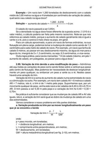 GEOMETRIA DO NAVIO 87
Exemplo – Um navio tem 1.260 toneladas de deslocamento com o calado
médio de 3,80 metros na água e 4 toneladas por centímetro de variação de calado;
qual será o seu calado na água doce?
Solução –
O calado do navio passará a ser 3,85m.
Se a densidade na água doce fosse diferente da suposta acima (1,010 é o
valor médio), o cálculo poderia ser feito pelo mesmo raciocínio. Note-se que nos
referimos ao calado médio, porque o aumento de calado geralmente não é igual a
vante e a ré, pois a carena é mais cheia na popa, em geral.
Para um cálculo aproximado, e para um navio de formas ordinárias, na sua
flutuação em plena carga, podemos tomar a mudança de calado como sendo de 1,3
centímetro para cada metro de calado do navio. Por exemplo, um navio que tenha de
calado 5 metros, ao passar em seu deslocamento máximo, da água do mar para a
água do rio, imergirá de 5 x 1,3 centímetro, ou seja, 6,5 centímetros, e vice-versa.
Outra regra prática, para navios mercantes: “1/4 do calado máximo, em pés =
aumento de calado, em polegadas, ao passar para a água doce.”
2.89. Variação de trim devido a uma modificação de peso – Admitimos
até aqui todas as variações de peso como sendo feitas sobre a vertical que passa
pelo centro de flutuação. Mas podemos ter necessidade de deslocar longitudinal-
mente um peso qualquer, ou embarcar um peso a vante ou a ré. Nestes casos
haverá uma variação do trim.
Variação de trim é a soma do aumento de calado numa extremidade do navio
e a diminuição na outra. Por exemplo, um navio tem calado AV = 6 metros e calado
AR = 7 metros, isto é, o trim é de 1 metro pela popa. Suponhamos que, por um
movimento qualquer de peso, venha este navio a ter calados de 6,40 m AV e 6,70 m
AR. O trim passou a ser 0,30 m pela popa e a variação do trim foi 0,40 + 0,30 =
0,70m.
Na prática é suficiente considerar que as mudanças de calado AR e AV são
iguais, isto é, a variação do trim será igual ao dobro da mudança de calado em uma
das extremidades.
Vamos considerar o nosso problema em três partes distintas:
a. Variação produzida no trim por se mover longitudinalmente um peso
que já se encontra a bordo
onde:
p = peso movido, em toneladas;
l = distância longitudinal, em metros;
L = comprimento entre perpendiculares, em metros;
W = deslocamento, em toneladas;
GM’ = altura metacêntrica longitudinal (ver fig. 2-10), em metros.
1.260 . 0,016
aumento de calado = ––––––––––––– = 5 cm
4
p . l L
Variação de trim = ––––– x –––––
W GM'
 