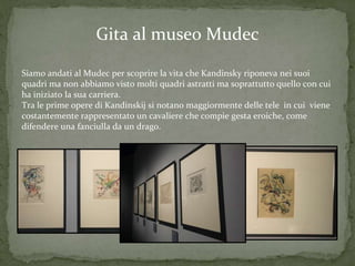 Gita al museo Mudec
Siamo andati al Mudec per scoprire la vita che Kandinsky riponeva nei suoi
quadri ma non abbiamo visto molti quadri astratti ma soprattutto quello con cui
ha iniziato la sua carriera.
Tra le prime opere di Kandinskij si notano maggiormente delle tele in cui viene
costantemente rappresentato un cavaliere che compie gesta eroiche, come
difendere una fanciulla da un drago.
 
