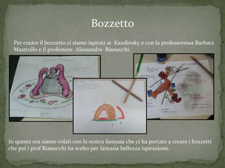 Bozzetto
Per creare il bozzetto ci siamo ispirati ai Kandinsky e con la professoressa Barbara
Mastrullo e il professore Alessandro Bianucchi.
In questa ora siamo volati con la nostra fantasia che ci ha portato a creare i bozzetti
che poi i prof Bianucchi ha scelto per fantasia bellezza ispirazione.
 