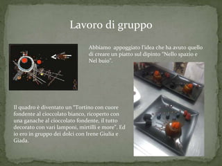 Lavoro di gruppo
Abbiamo appoggiato l’idea che ha avuto quello
di creare un piatto sul dipinto “Nello spazio e
Nel buio”.
Il quadro è diventato un “Tortino con cuore
fondente al cioccolato bianco, ricoperto con
una ganache al cioccolato fondente, il tutto
decorato con vari lamponi, mirtilli e more”. Ed
io ero in gruppo dei dolci con Irene Giulia e
Giada.
 