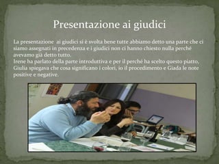 Presentazione ai giudici
La presentazione ai giudici si è svolta bene tutte abbiamo detto una parte che ci
siamo assegnati in precedenza e i giudici non ci hanno chiesto nulla perché
avevamo già detto tutto.
Irene ha parlato della parte introduttiva e per il perché ha scelto questo piatto,
Giulia spiegava che cosa significano i colori, io il procedimento e Giada le note
positive e negative.
 