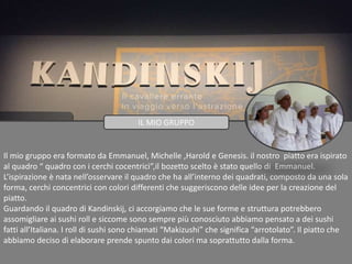 Il mio gruppo era formato da Emmanuel, Michelle ,Harold e Genesis. il nostro piatto era ispirato
al quadro “ quadro con i cerchi cocentrici”,il bozetto scelto è stato quello di Emmanuel.
L’ispirazione è nata nell’osservare il quadro che ha all’interno dei quadrati, composto da una sola
forma, cerchi concentrici con colori differenti che suggeriscono delle idee per la creazione del
piatto.
Guardando il quadro di Kandinskij, ci accorgiamo che le sue forme e struttura potrebbero
assomigliare ai sushi roll e siccome sono sempre più conosciuto abbiamo pensato a dei sushi
fatti all’Italiana. I roll di sushi sono chiamati “Makizushi” che significa “arrotolato”. Il piatto che
abbiamo deciso di elaborare prende spunto dai colori ma soprattutto dalla forma.
IL MIO GRUPPO
 