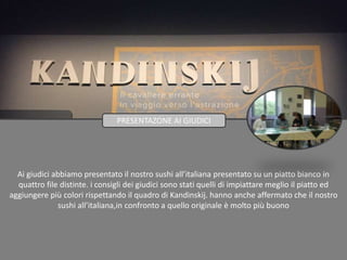 Ai giudici abbiamo presentato il nostro sushi all’italiana presentato su un piatto bianco in
quattro file distinte. i consigli dei giudici sono stati quelli di impiattare meglio il piatto ed
aggiungere più colori rispettando il quadro di Kandinskij. hanno anche affermato che il nostro
sushi all’italiana,in confronto a quello originale è molto più buono
PRESENTAZONE AI GIUDICI
 