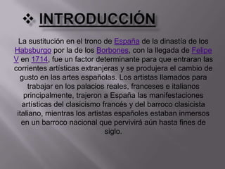 introducciónLa sustitución en el trono de España de la dinastía de los Habsburgo por la de los Borbones, con la llegada de Felipe V en 1714, fue un factor determinante para que entraran las corrientes artísticas extranjeras y se produjera el cambio de gusto en las artes españolas. Los artistas llamados para trabajar en los palacios reales, franceses e italianos principalmente, trajeron a España las manifestaciones artísticas del clasicismo francés y del barroco clasicista italiano, mientras los artistas españoles estaban inmersos en un barroco nacional que pervivirá aún hasta fines de siglo.