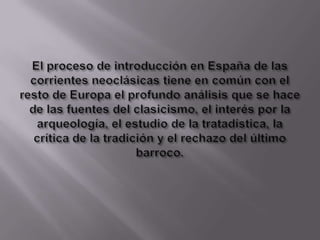 El proceso de introducción en España de las corrientes neoclásicas tiene en común con el resto de Europa el profundo análisis que se hace de las fuentes del clasicismo, el interés por la arqueología, el estudio de la tratadística, la crítica de la tradición y el rechazo del último barroco. 