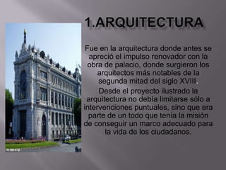 1.ArquitecturaFue en la arquitectura donde antes se apreció el impulso renovador con la obra de palacio, donde surgieron los arquitectos más notables de la segunda mitad del siglo XVIII.Desde el proyecto ilustrado la arquitectura no debía limitarse sólo a intervenciones puntuales, sino que era parte de un todo que tenía la misión de conseguir un marco adecuado para la vida de los ciudadanos.