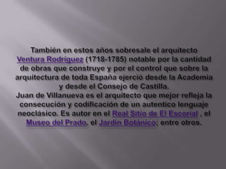 También en estos años sobresale el arquitecto Ventura Rodríguez (1718-1785) notable por la cantidad de obras que construye y por el control que sobre la arquitectura de toda España ejerció desde la Academia y desde el Consejo de Castilla.Juan de Villanueva es el arquitecto que mejor refleja la consecución y codificación de un autentico lenguaje neoclásico.Es autor en el Real Sitio de El Escorial , el Museo del Prado, el Jardín Botánico; entre otros.