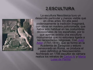 2.esculturaLa escultura Neoclásica tuvo un desarrollo particular y menos visible que en otras artes. En ella pesó poderosamente la tradición imaginará, con obras en madera policromada, que había sido habitual en las costumbres devocionales de los españoles, por lo que apenas existía una escultura monumental que no estuviera ligada a las necesidades religiosas. Con Juan Adán (1741-1816), que se formó en la Academia de Zaragoza y estuvo pensionado en Roma, se produce el paso definitivo al Neoclasicismo. Nombrado en 1795 escultor de cámara realiza los retratos de Carlos IV y María Luisa de Parma