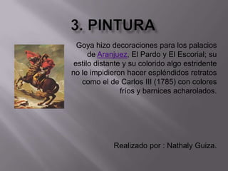 3. PINTURAGoya hizo decoraciones para los palacios de Aranjuez, El Pardo y El Escorial; su estilo distante y su colorido algo estridente no le impidieron hacer espléndidos retratos como el de Carlos III (1785) con colores fríos y barnices acharolados.Realizado por : Nathaly Guiza. 