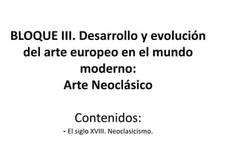 BLOQUE III. Desarrollo y evolución
del arte europeo en el mundo
moderno:
Arte Neoclásico
Contenidos:
- El siglo XVIII. Neoclasicismo.
 