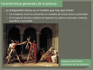 Características generales de la pintura:
 La antigüedad clásica es el modelo que hay que imitar:
• En el aspecto moral se convierten en modelos de virtud cívica y austeridad.
• En el aspecto formal y estético se imponen los valores racionales: simetría,
equilibrio y serenidad.
Jacques-Louis David.
Juramento de los Horacios.
 