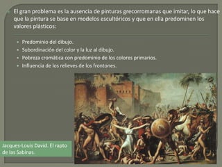  El gran problema es la ausencia de pinturas grecorromanas que imitar, lo que hace
que la pintura se base en modelos escultóricos y que en ella predominen los
valores plásticos:
• Predominio del dibujo.
• Subordinación del color y la luz al dibujo.
• Pobreza cromática con predominio de los colores primarios.
• Influencia de los relieves de los frontones.
Jacques-Louis David. El rapto
de las Sabinas.
 