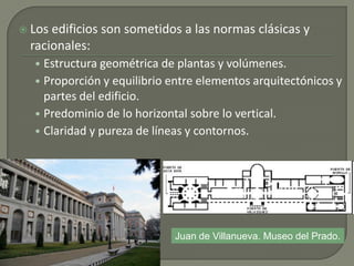  Los edificios son sometidos a las normas clásicas y
racionales:
• Estructura geométrica de plantas y volúmenes.
• Proporción y equilibrio entre elementos arquitectónicos y
partes del edificio.
• Predominio de lo horizontal sobre lo vertical.
• Claridad y pureza de líneas y contornos.
Juan de Villanueva. Museo del Prado.
 