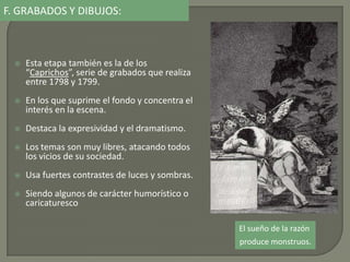  Esta etapa también es la de los
“Caprichos”, serie de grabados que realiza
entre 1798 y 1799.
 En los que suprime el fondo y concentra el
interés en la escena.
 Destaca la expresividad y el dramatismo.
 Los temas son muy libres, atacando todos
los vicios de su sociedad.
 Usa fuertes contrastes de luces y sombras.
 Siendo algunos de carácter humorístico o
caricaturesco
El sueño de la razón
produce monstruos.
F. GRABADOS Y DIBUJOS:
 