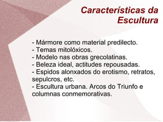 Características da
Escultura
- Mármore como material predilecto.
- Temas mitolóxicos.
- Modelo nas obras grecolatinas.
- Beleza ideal, actitudes repousadas.
- Espidos alonxados do erotismo, retratos,
sepulcros, etc.
- Escultura urbana. Arcos do Triunfo e
columnas conmemorativas.
 