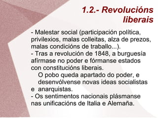 1.2.- Revolucións
liberais
- Malestar social (participación política,
privilexios, malas colleitas, alza de prezos,
malas condicións de traballo...).
- Tras a revolución de 1848, a burguesía
afírmase no poder e fórmanse estados
con constitucións liberais.
O pobo queda apartado do poder, e
desenvólvense novas ideas socialistas
e anarquistas.
- Os sentimentos nacionais plásmanse
nas unificacións de Italia e Alemaña.
 