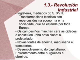 1.3.- Revolución
Industrial
- Inglaterra, mediados do S. XVIII.
Transformacións técnicas con
repercusións na economía e na
sociedade, que se estende por toda
Europa.
- Os campesiños marchan cara as cidades
e constitúen unha nova clase: o
proletariado.
- Novas fontes de enerxía, maquinaria e
transportes.
- Desenvolvemento do capitalismo.
Enfrontamento entre burgueses e
obreiros.
 