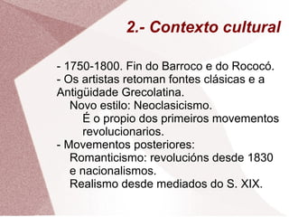 2.- Contexto cultural
- 1750-1800. Fin do Barroco e do Rococó.
- Os artistas retoman fontes clásicas e a
Antigüidade Grecolatina.
Novo estilo: Neoclasicismo.
É o propio dos primeiros movementos
revolucionarios.
- Movementos posteriores:
Romanticismo: revolucións desde 1830
e nacionalismos.
Realismo desde mediados do S. XIX.
 