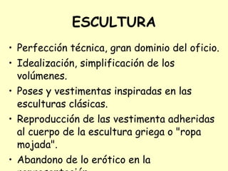 ESCULTURA Perfección técnica, gran dominio del oficio. Idealización, simplificación de los volúmenes. Poses y vestimentas inspiradas en las esculturas clásicas. Reproducción de las vestimenta adheridas al cuerpo de la escultura griega o "ropa mojada". Abandono de lo erótico en la representación.   