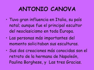 ANTONIO CANOVA Tuvo gran influencia en Italia, su país natal; aunque fue el principal escultor del neoclasicismo en toda Europa.  Las personas más importantes del momento solicitaban sus esculturas. Sus dos creaciones más conocidas son el retrato de la hermana de Napoleón, Paulina Borghese, y  Las tres Gracias.  