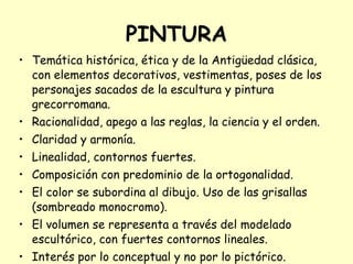 PINTURA Temática histórica, ética y de la Antigüedad clásica, con elementos decorativos, vestimentas, poses de los personajes sacados de la escultura y pintura grecorromana. Racionalidad, apego a las reglas, la ciencia y el orden. Claridad y armonía. Linealidad, contornos fuertes.  Composición con predominio de la ortogonalidad. El color se subordina al dibujo. Uso de las grisallas (sombreado monocromo). El volumen se representa a través del modelado escultórico, con fuertes contornos lineales. Interés por lo conceptual y no por lo pictórico. 