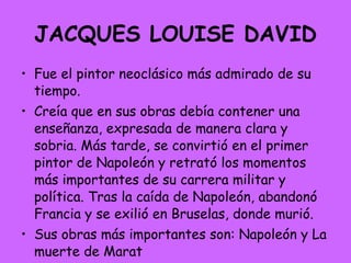 JACQUES LOUISE DAVID Fue el pintor neoclásico más admirado de su tiempo.  Creía que en sus obras debía contener una enseñanza, expresada de manera clara y sobria. Más tarde, se convirtió en el primer pintor de Napoleón y retrató los momentos más importantes de su carrera militar y política. Tras la caída de Napoleón, abandonó Francia y se exilió en Bruselas, donde murió.  Sus obras más importantes son: Napoleón y La muerte de Marat 