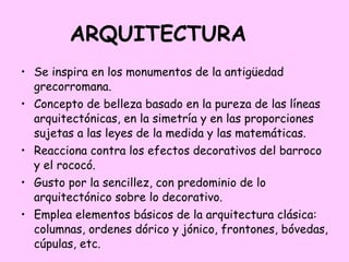 ARQUITECTURA Se inspira en los monumentos de la antigüedad grecorromana. Concepto de belleza basado en la pureza de las líneas arquitectónicas, en la simetría y en las proporciones sujetas a las leyes de la medida y las matemáticas. Reacciona contra los efectos decorativos del barroco y el rococó. Gusto por la sencillez, con predominio de lo arquitectónico sobre lo decorativo. Emplea elementos básicos de la arquitectura clásica: columnas, ordenes dórico y jónico, frontones, bóvedas, cúpulas, etc. 