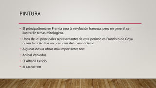 PINTURA
• El principal tema en Francia será la revolución francesa, pero en general se
ilustrarán temas mitológicos.
• Unos de los principales representantes de este periodo es Francisco de Goya,
quien también fue un precursor del romanticismo
• Algunas de sus obras más importantes son:
• Aníbal Vencedor
• El Albañil Herido
• El cacharrero
 