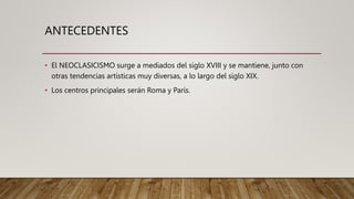 ANTECEDENTES
• El NEOCLASICISMO surge a mediados del siglo XVIII y se mantiene, junto con
otras tendencias artísticas muy diversas, a lo largo del siglo XIX.
• Los centros principales serán Roma y París.
 