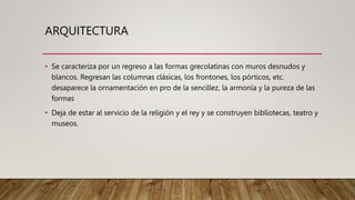 ARQUITECTURA
• Se caracteriza por un regreso a las formas grecolatinas con muros desnudos y
blancos. Regresan las columnas clásicas, los frontones, los pórticos, etc.
desaparece la ornamentación en pro de la sencillez, la armonía y la pureza de las
formas
• Deja de estar al servicio de la religión y el rey y se construyen bibliotecas, teatro y
museos.
 