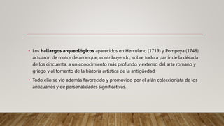 • Los hallazgos arqueológicos aparecidos en Herculano (1719) y Pompeya (1748)
actuaron de motor de arranque, contribuyendo, sobre todo a partir de la década
de los cincuenta, a un conocimiento más profundo y extenso del arte romano y
griego y al fomento de la historia artística de la antigüedad
• Todo ello se vio además favorecido y promovido por el afán coleccionista de los
anticuarios y de personalidades significativas.
 