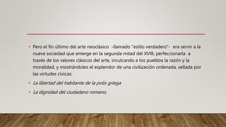 • Pero el fin último del arte neoclásico -llamado "estilo verdadero"- era servir a la
nueva sociedad que emerge en la segunda mitad del XVIII, perfeccionarla a
través de los valores clásicos del arte, inculcando a los pueblos la razón y la
moralidad, y mostrándoles el esplendor de una civilización ordenada, sellada por
las virtudes cívicas:
• La libertad del habitante de la polis griega
• La dignidad del ciudadano romano.
 