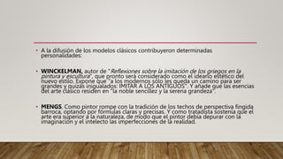 • A la difusión de los modelos clásicos contribuyeron determinadas
personalidades:
• WINCKELMAN, autor de "Reflexiones sobre la imitación de los griegos en la
pintura y escultura", que pronto será considerado como el ideario estético del
nuevo estilo. Expone que "a los modernos sólo les queda un camino para ser
grandes y quizás inigualados: IMITAR A LOS ANTIGUOS". Y añade que las esencias
del arte clásico residen en "la noble sencillez y la serena grandeza".
• MENGS. Como pintor rompe con la tradición de los techos de perspectiva fingida
barroca, optando por fórmulas claras y precisas. Y como tratadista sostenía que el
arte era superior a la naturaleza, de modo que el pintor debía depurar con la
imaginación y el intelecto las imperfecciones de la realidad.
 