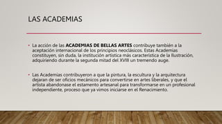 LAS ACADEMIAS
• La acción de las ACADEMIAS DE BELLAS ARTES contribuye también a la
aceptación internacional de los principios neoclásicos. Estas Academias
constituyen, sin duda, la institución artística más característica de la Ilustración,
adquiriendo durante la segunda mitad del XVIII un tremendo auge.
• Las Academias contribuyeron a que la pintura, la escultura y la arquitectura
dejaran de ser oficios mecánicos para convertirse en artes liberales, y que el
artista abandonase el estamento artesanal para transformarse en un profesional
independiente, proceso que ya vimos iniciarse en el Renacimiento.
 