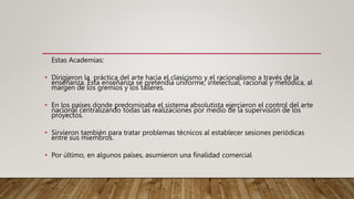 Estas Academias:
• Dirigieron la práctica del arte hacia el clasicismo y el racionalismo a través de la
enseñanza. Esta enseñanza se pretendía uniforme, intelectual, racional y metódica, al
margen de los gremios y los talleres.
• En los países donde predominaba el sistema absolutista ejercieron el control del arte
nacional centralizando todas las realizaciones por medio de la supervisión de los
proyectos.
• Sirvieron también para tratar problemas técnicos al establecer sesiones periódicas
entre sus miembros.
• Por último, en algunos países, asumieron una finalidad comercial
 