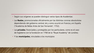 • Según sus orígenes se pueden distinguir varios tipos de Academias:
• Las Reales, promocionadas oficialmente por las distintas coronas absolutistas
dependiendo del gobierno central, tal y como ocurrió en Francia y en España
("Academia de Bellas Artes de San Fernando", 1752);
• Las privadas, financiadas y protegidas por los particulares, como es el caso
de Inglaterra con la fundación en 1768 de la "Royal Academy" de Londres;
• Y las municipales, vinculadas a los municipios
 