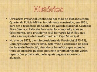 HistóricoO Palacete Provincial, conhecidopormais de 100 anoscomoQuarteldaPolícia Militar, inicialmente construido, em 1861, para ser a residência do Capitão da Guarda Nacional, Custódio Pires Garcia, o Palacete Provincial foi comprado, após seu falecimento, pelo presidente José Bernardo Michilles, que tinha a intenção de transformá-lo em Paço Municipal.No ano de 1873, o então presidente da Província(1873-75), Domingos Monteiro Peixoto, determina a conclusão da obra do Palacete Provincial, visando os benefícios que o prédio traria ao operário público, pois nele seriam abrigados várias repartições provinciais, pelas quais pagasse excessivos alugueis.