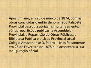 Após um ano, em 25 de março de 1874, com as obras concluídas o então denominado Palacete Provincial passou a abrigar, simultaneamente, várias repartições públicas: a Assembléia Provincial, a Repartição de Obras Públicas, a Biblioteca Pública e o Liceu Provincial-atual Colégio Amazonense D. Pedro ll. Mas foi somente em 28 de Fevereiro de 1875 que aconteceu a sua inauguração oficial. 