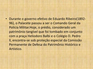 Durante o governo efetivo de Eduardo Ribeiro(1892-96), o Palacete passou a ser o Comando Geral da Polícia Militar.Hoje, o prédio, considerado um patrimônio tangível que foi tombado em conjunto com a praça HeliodoroBalbi e o Colégio D. Pedro ll, encontra-se sob proteção especial da Comissão Permanente de Defesa do Patrimônio Histórico e Artístico. 