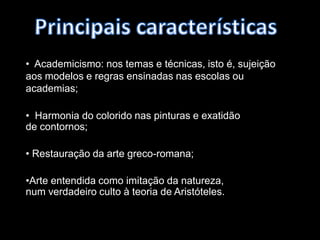 Principais características  Academicismo: nos temas e técnicas, isto é, sujeição aos modelos e regras ensinadas nas escolas ou academias;