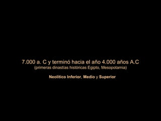 7.000 a. C y terminó hacia el año 4.000 años A.C
(primeras dinastías históricas Egipto, Mesopotamia)
Neolítico Inferior, Medio y Superior
 