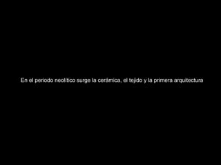 En el periodo neolítico surge la cerámica, el tejido y la primera arquitectura
 